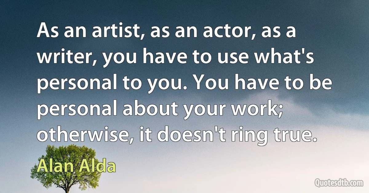 As an artist, as an actor, as a writer, you have to use what's personal to you. You have to be personal about your work; otherwise, it doesn't ring true. (Alan Alda)