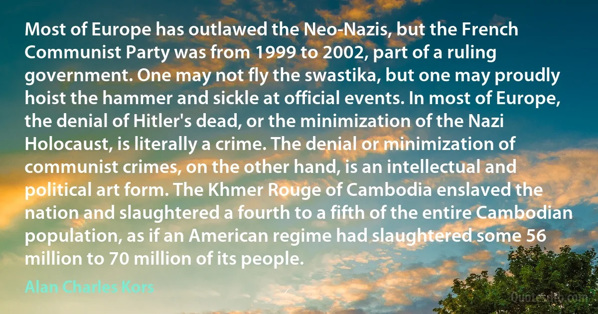 Most of Europe has outlawed the Neo-Nazis, but the French Communist Party was from 1999 to 2002, part of a ruling government. One may not fly the swastika, but one may proudly hoist the hammer and sickle at official events. In most of Europe, the denial of Hitler's dead, or the minimization of the Nazi Holocaust, is literally a crime. The denial or minimization of communist crimes, on the other hand, is an intellectual and political art form. The Khmer Rouge of Cambodia enslaved the nation and slaughtered a fourth to a fifth of the entire Cambodian population, as if an American regime had slaughtered some 56 million to 70 million of its people. (Alan Charles Kors)