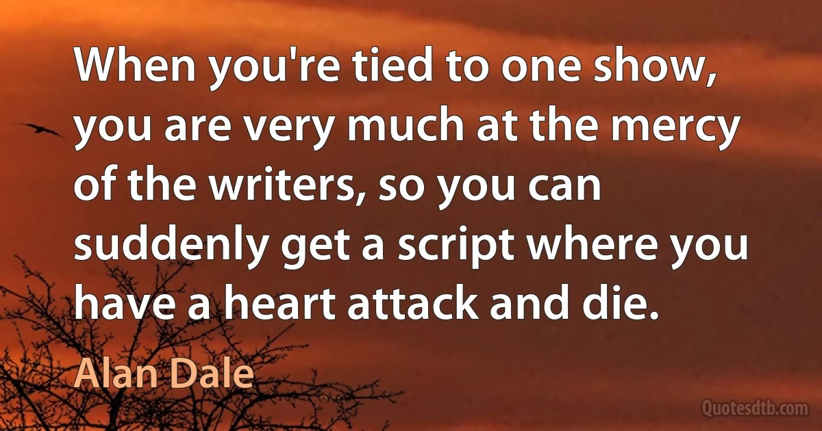 When you're tied to one show, you are very much at the mercy of the writers, so you can suddenly get a script where you have a heart attack and die. (Alan Dale)