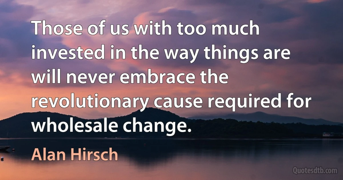 Those of us with too much invested in the way things are will never embrace the revolutionary cause required for wholesale change. (Alan Hirsch)