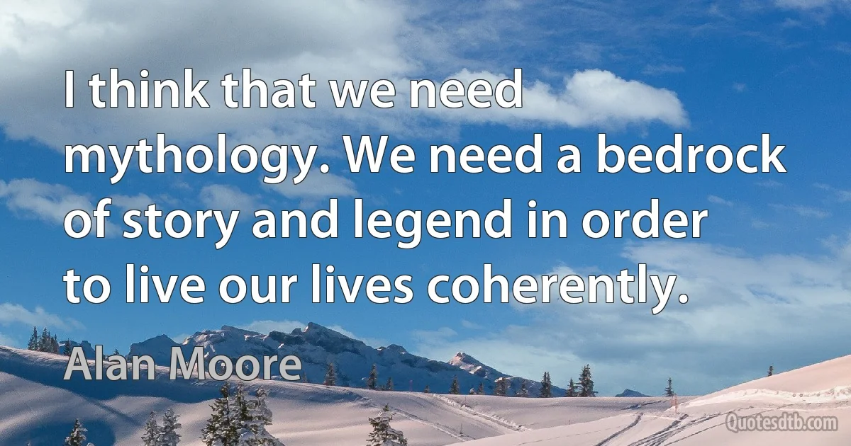 I think that we need mythology. We need a bedrock of story and legend in order to live our lives coherently. (Alan Moore)