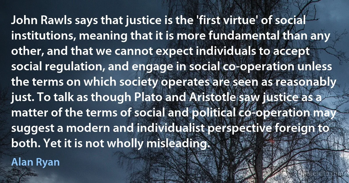 John Rawls says that justice is the 'first virtue' of social institutions, meaning that it is more fundamental than any other, and that we cannot expect individuals to accept social regulation, and engage in social co-operation unless the terms on which society operates are seen as reasonably just. To talk as though Plato and Aristotle saw justice as a matter of the terms of social and political co-operation may suggest a modern and individualist perspective foreign to both. Yet it is not wholly misleading. (Alan Ryan)