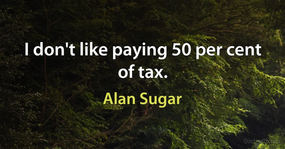 I don't like paying 50 per cent of tax. (Alan Sugar)