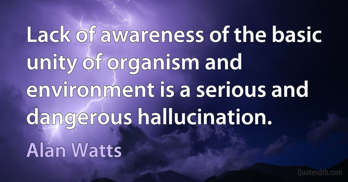 Lack of awareness of the basic unity of organism and environment is a serious and dangerous hallucination. (Alan Watts)