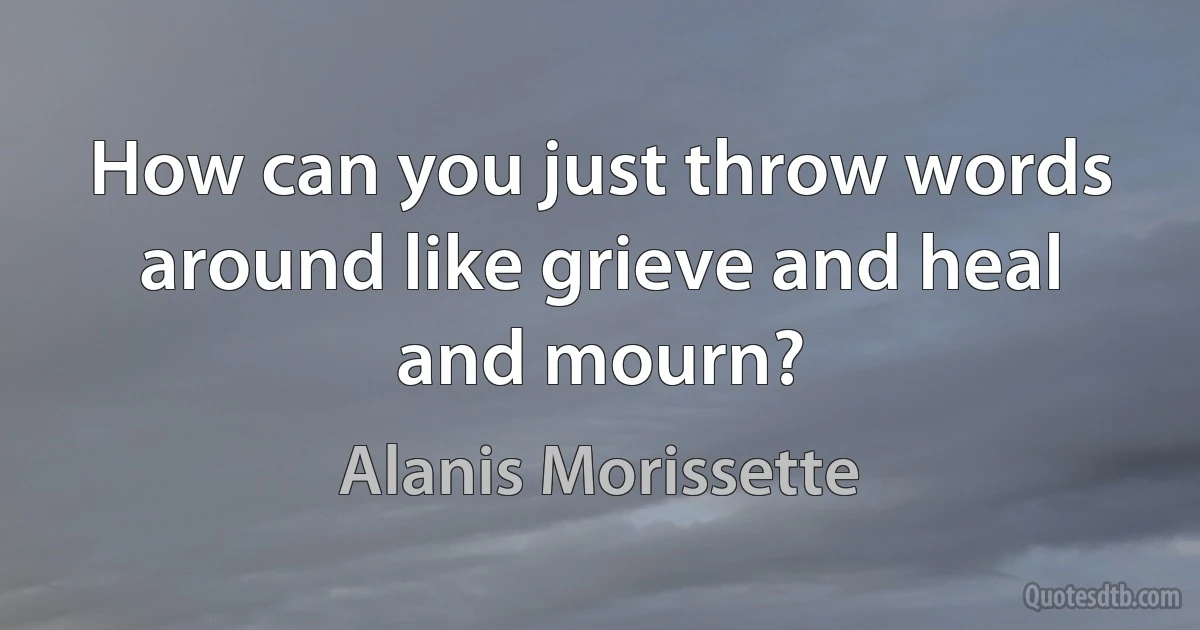 How can you just throw words around like grieve and heal and mourn? (Alanis Morissette)