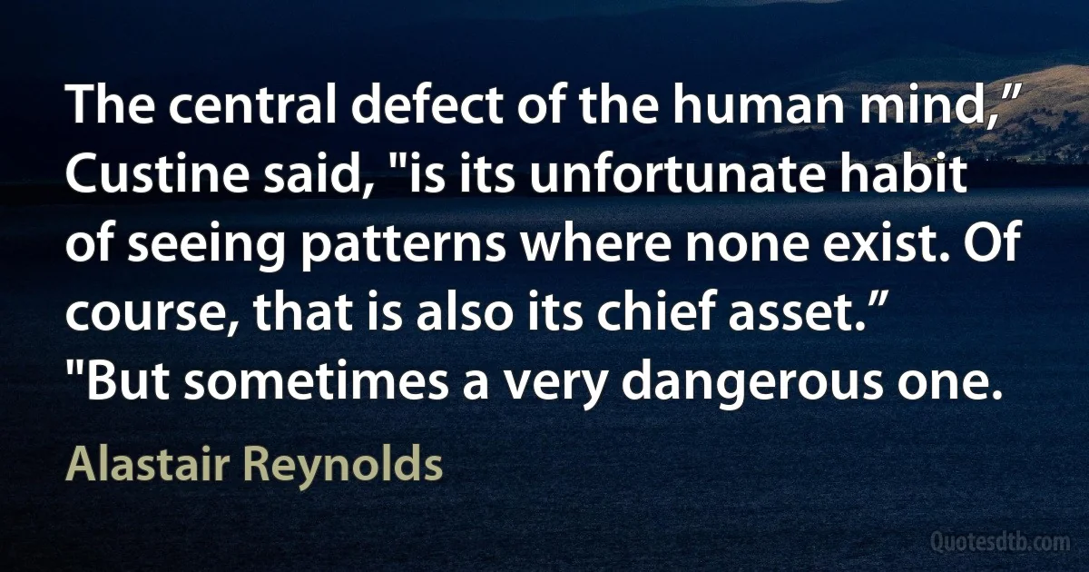 The central defect of the human mind,” Custine said, "is its unfortunate habit of seeing patterns where none exist. Of course, that is also its chief asset.”
"But sometimes a very dangerous one. (Alastair Reynolds)