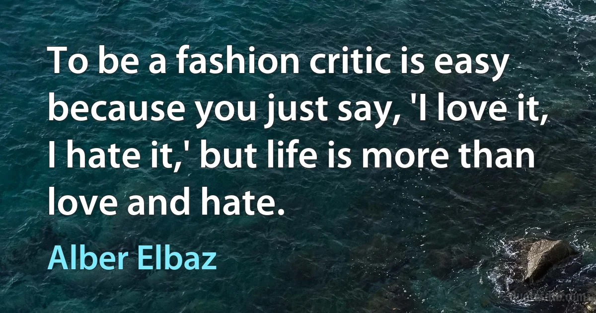 To be a fashion critic is easy because you just say, 'I love it, I hate it,' but life is more than love and hate. (Alber Elbaz)