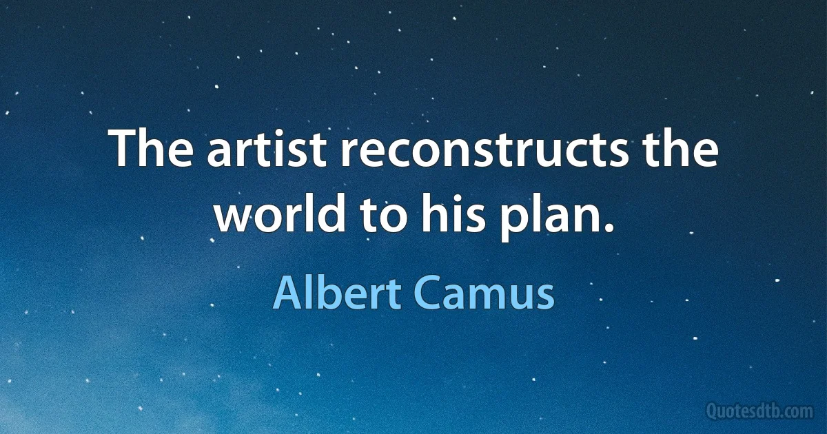 The artist reconstructs the world to his plan. (Albert Camus)