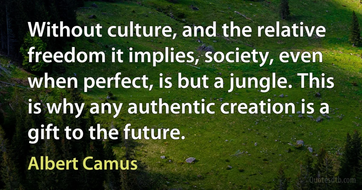 Without culture, and the relative freedom it implies, society, even when perfect, is but a jungle. This is why any authentic creation is a gift to the future. (Albert Camus)