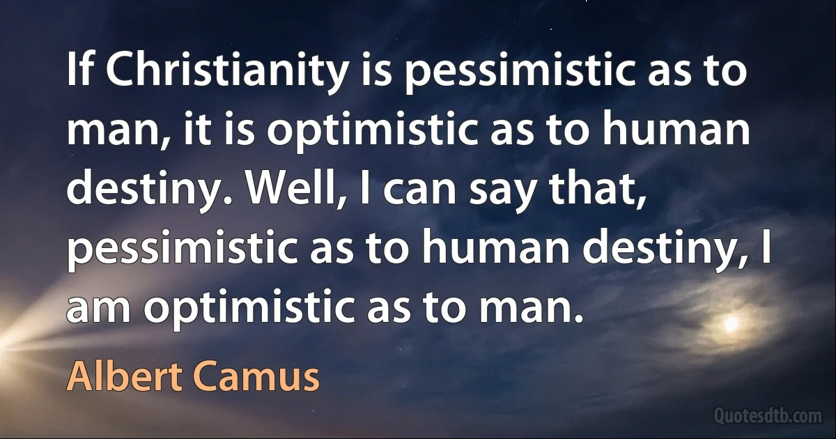 If Christianity is pessimistic as to man, it is optimistic as to human destiny. Well, I can say that, pessimistic as to human destiny, I am optimistic as to man. (Albert Camus)