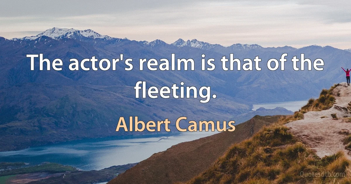 The actor's realm is that of the fleeting. (Albert Camus)