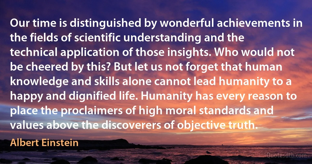 Our time is distinguished by wonderful achievements in the fields of scientific understanding and the technical application of those insights. Who would not be cheered by this? But let us not forget that human knowledge and skills alone cannot lead humanity to a happy and dignified life. Humanity has every reason to place the proclaimers of high moral standards and values above the discoverers of objective truth. (Albert Einstein)