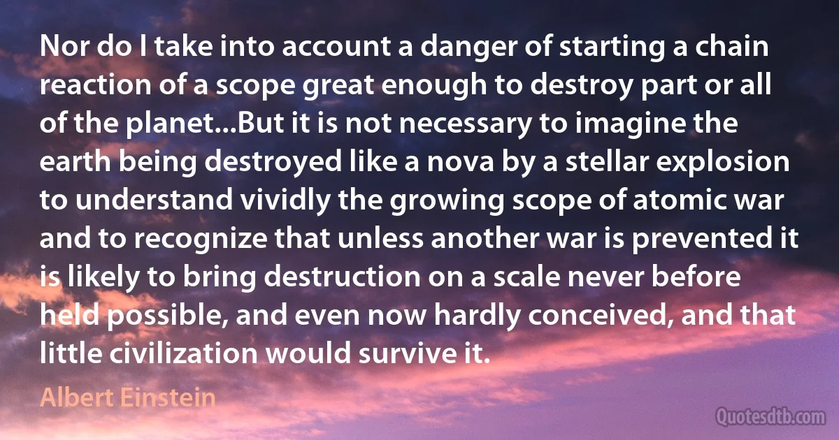 Nor do I take into account a danger of starting a chain reaction of a scope great enough to destroy part or all of the planet...But it is not necessary to imagine the earth being destroyed like a nova by a stellar explosion to understand vividly the growing scope of atomic war and to recognize that unless another war is prevented it is likely to bring destruction on a scale never before held possible, and even now hardly conceived, and that little civilization would survive it. (Albert Einstein)