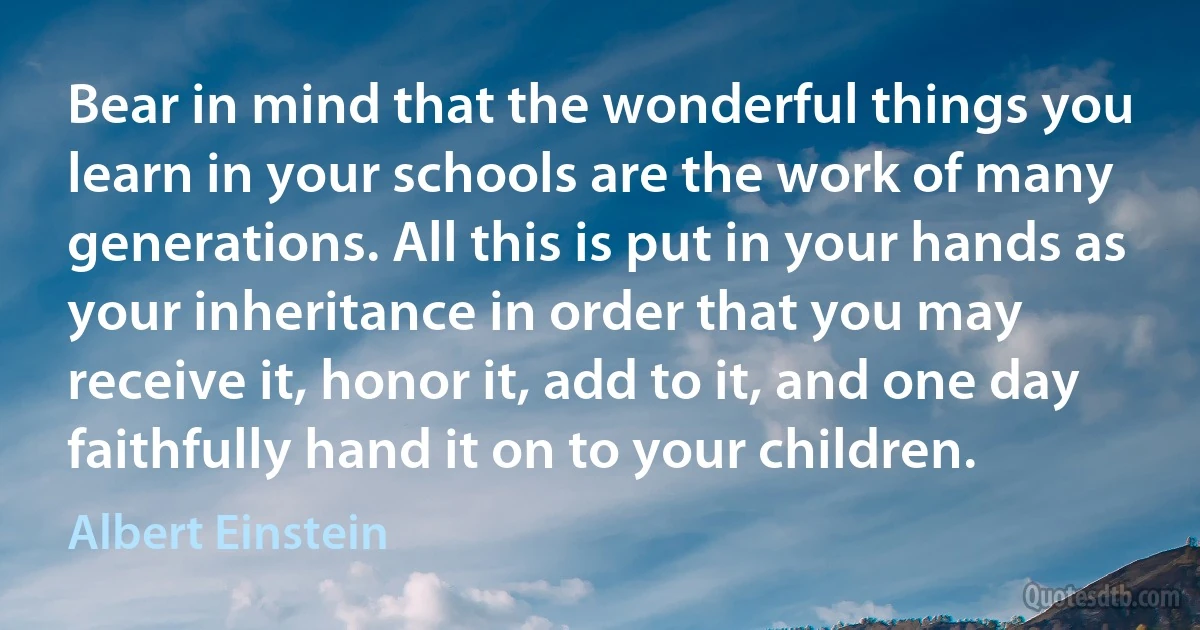 Bear in mind that the wonderful things you learn in your schools are the work of many generations. All this is put in your hands as your inheritance in order that you may receive it, honor it, add to it, and one day faithfully hand it on to your children. (Albert Einstein)