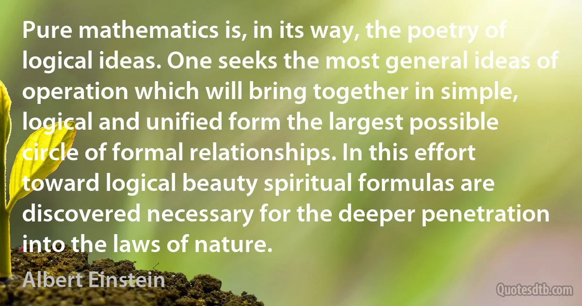 Pure mathematics is, in its way, the poetry of logical ideas. One seeks the most general ideas of operation which will bring together in simple, logical and unified form the largest possible circle of formal relationships. In this effort toward logical beauty spiritual formulas are discovered necessary for the deeper penetration into the laws of nature. (Albert Einstein)