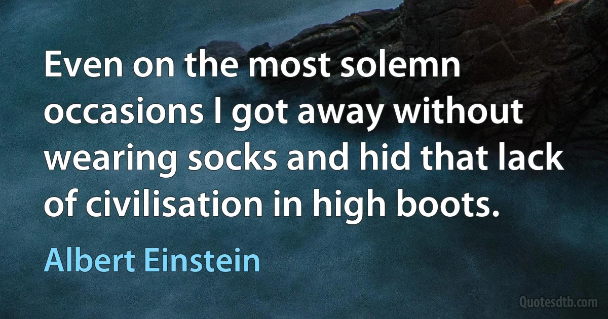 Even on the most solemn occasions I got away without wearing socks and hid that lack of civilisation in high boots. (Albert Einstein)