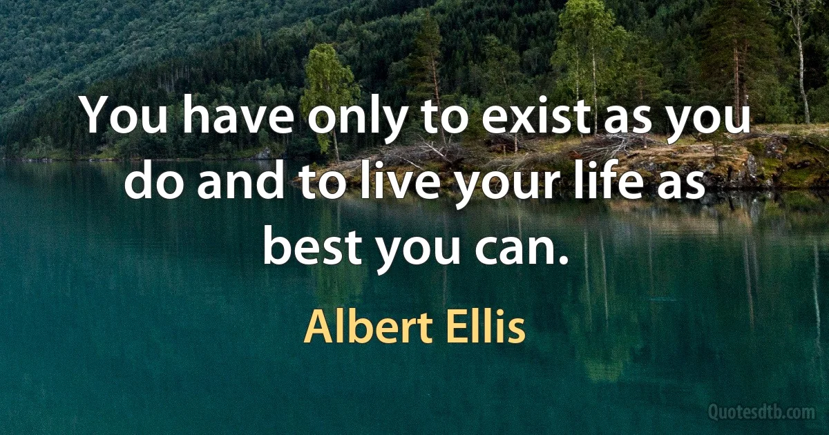 You have only to exist as you do and to live your life as best you can. (Albert Ellis)