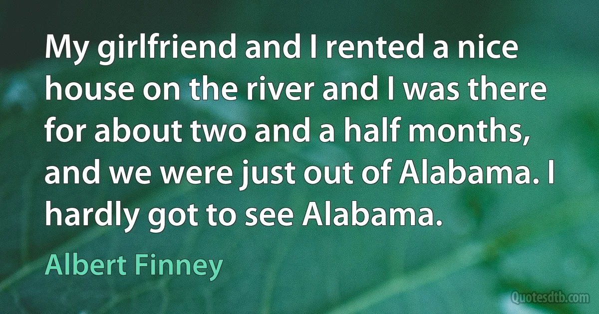 My girlfriend and I rented a nice house on the river and I was there for about two and a half months, and we were just out of Alabama. I hardly got to see Alabama. (Albert Finney)