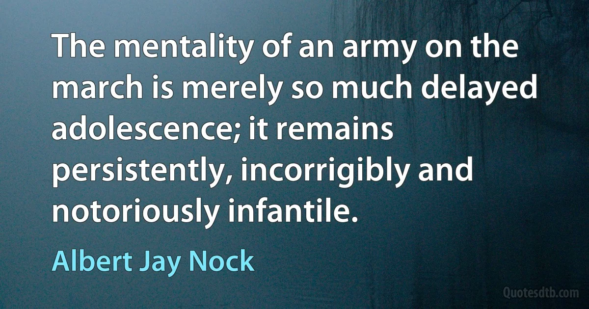 The mentality of an army on the march is merely so much delayed adolescence; it remains persistently, incorrigibly and notoriously infantile. (Albert Jay Nock)