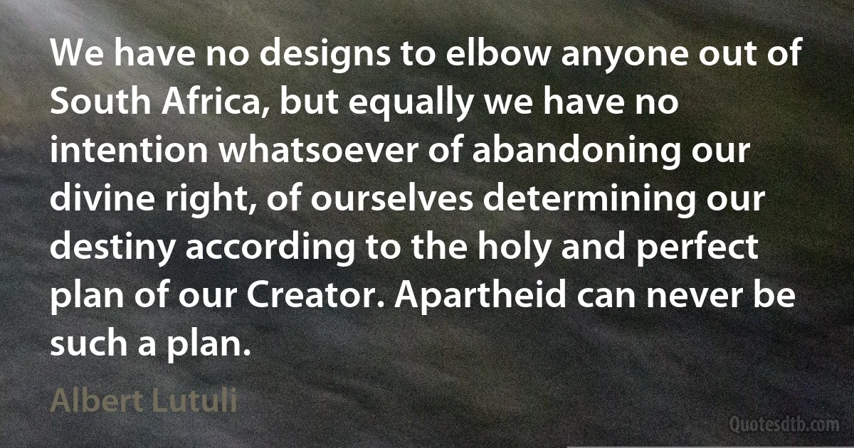 We have no designs to elbow anyone out of South Africa, but equally we have no intention whatsoever of abandoning our divine right, of ourselves determining our destiny according to the holy and perfect plan of our Creator. Apartheid can never be such a plan. (Albert Lutuli)