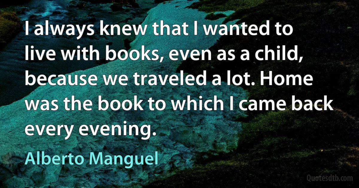 I always knew that I wanted to live with books, even as a child, because we traveled a lot. Home was the book to which I came back every evening. (Alberto Manguel)