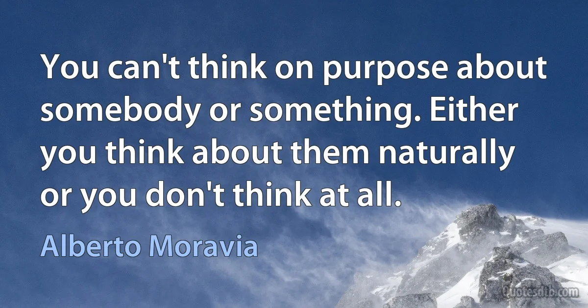 You can't think on purpose about somebody or something. Either you think about them naturally or you don't think at all. (Alberto Moravia)