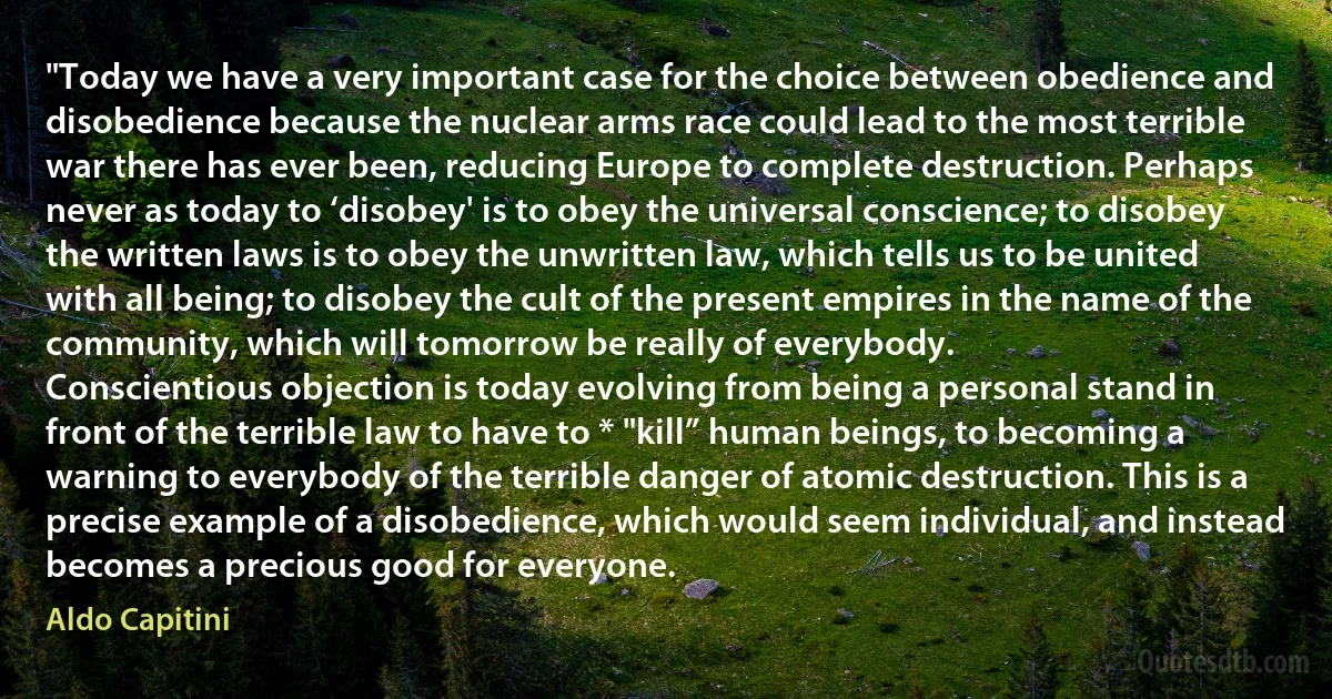 "Today we have a very important case for the choice between obedience and disobedience because the nuclear arms race could lead to the most terrible war there has ever been, reducing Europe to complete destruction. Perhaps never as today to ‘disobey' is to obey the universal conscience; to disobey the written laws is to obey the unwritten law, which tells us to be united with all being; to disobey the cult of the present empires in the name of the community, which will tomorrow be really of everybody.
Conscientious objection is today evolving from being a personal stand in front of the terrible law to have to * "kill” human beings, to becoming a warning to everybody of the terrible danger of atomic destruction. This is a precise example of a disobedience, which would seem individual, and instead becomes a precious good for everyone. (Aldo Capitini)