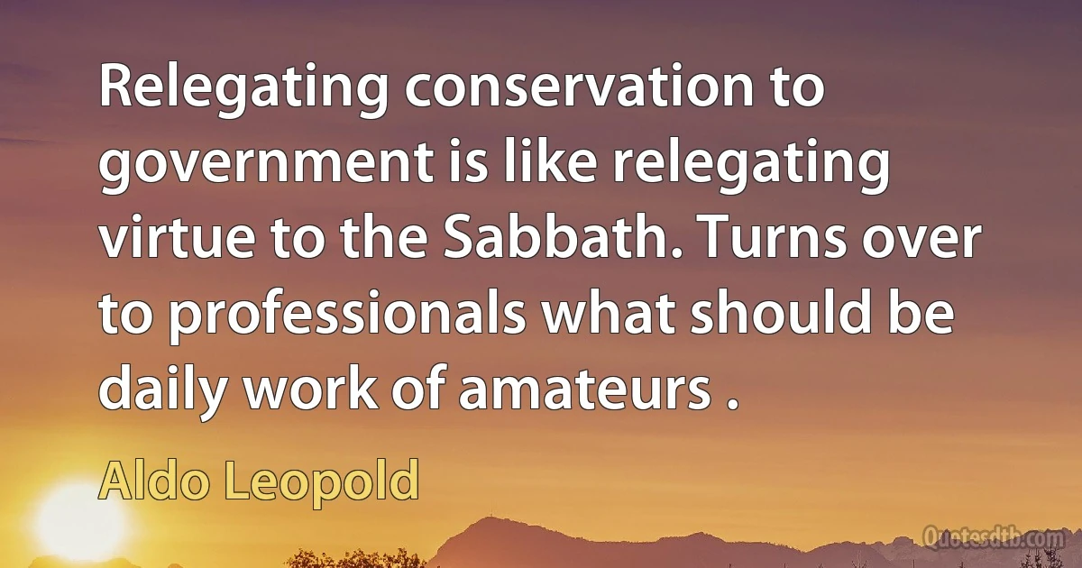 Relegating conservation to government is like relegating virtue to the Sabbath. Turns over to professionals what should be daily work of amateurs . (Aldo Leopold)