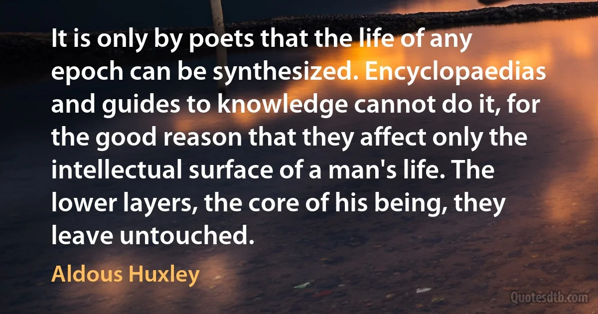 It is only by poets that the life of any epoch can be synthesized. Encyclopaedias and guides to knowledge cannot do it, for the good reason that they affect only the intellectual surface of a man's life. The lower layers, the core of his being, they leave untouched. (Aldous Huxley)