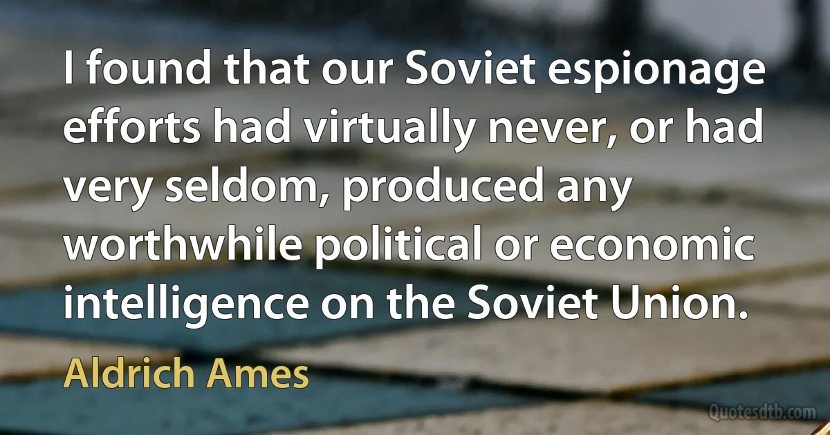 I found that our Soviet espionage efforts had virtually never, or had very seldom, produced any worthwhile political or economic intelligence on the Soviet Union. (Aldrich Ames)