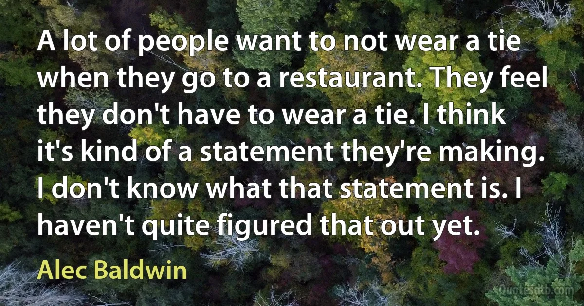 A lot of people want to not wear a tie when they go to a restaurant. They feel they don't have to wear a tie. I think it's kind of a statement they're making. I don't know what that statement is. I haven't quite figured that out yet. (Alec Baldwin)