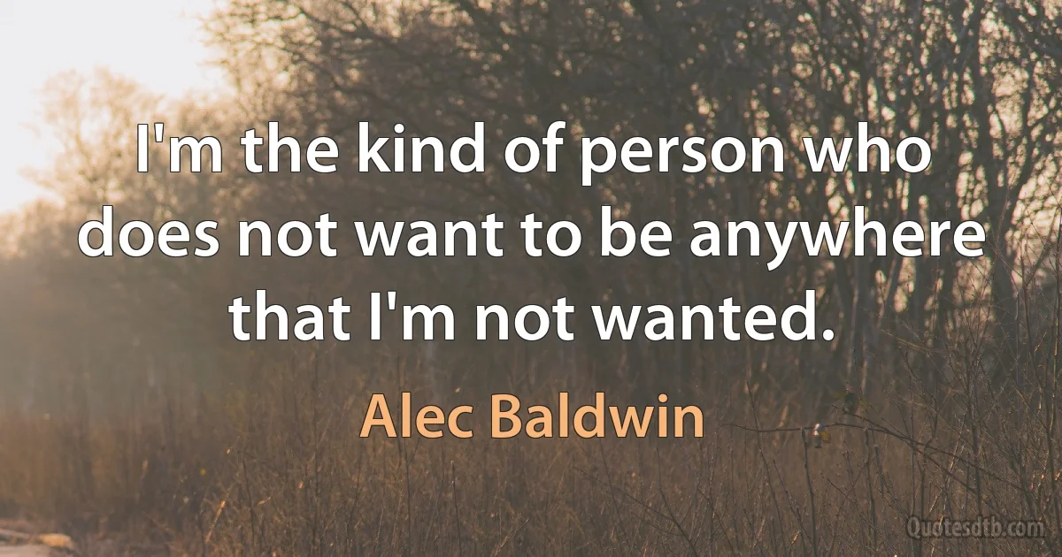 I'm the kind of person who does not want to be anywhere that I'm not wanted. (Alec Baldwin)