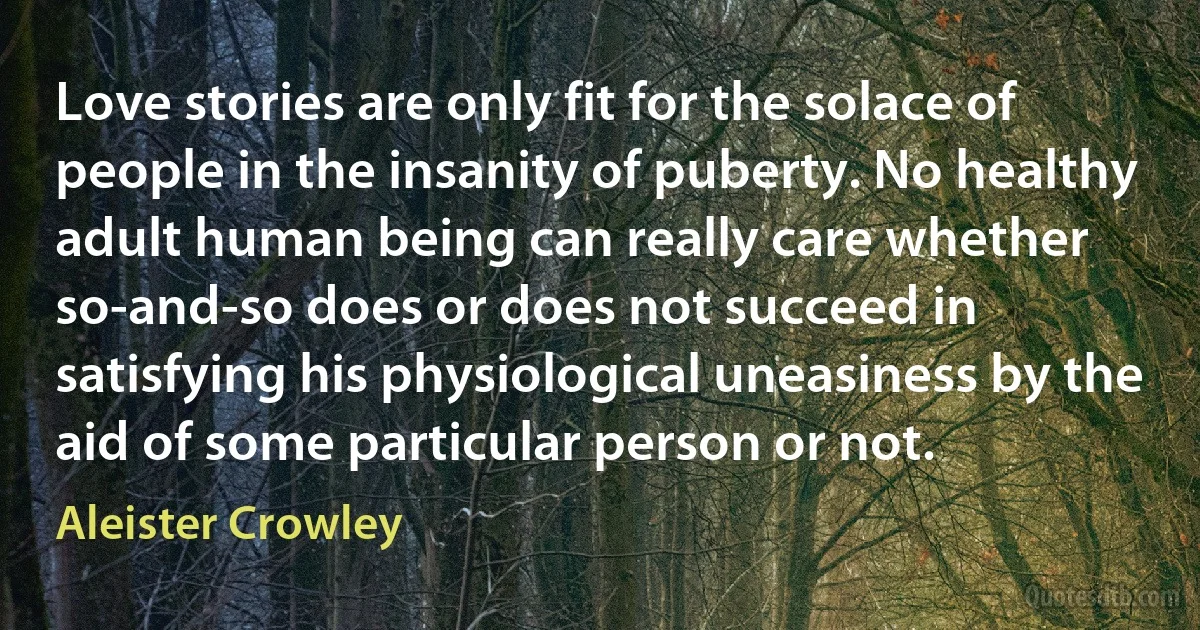 Love stories are only fit for the solace of people in the insanity of puberty. No healthy adult human being can really care whether so-and-so does or does not succeed in satisfying his physiological uneasiness by the aid of some particular person or not. (Aleister Crowley)