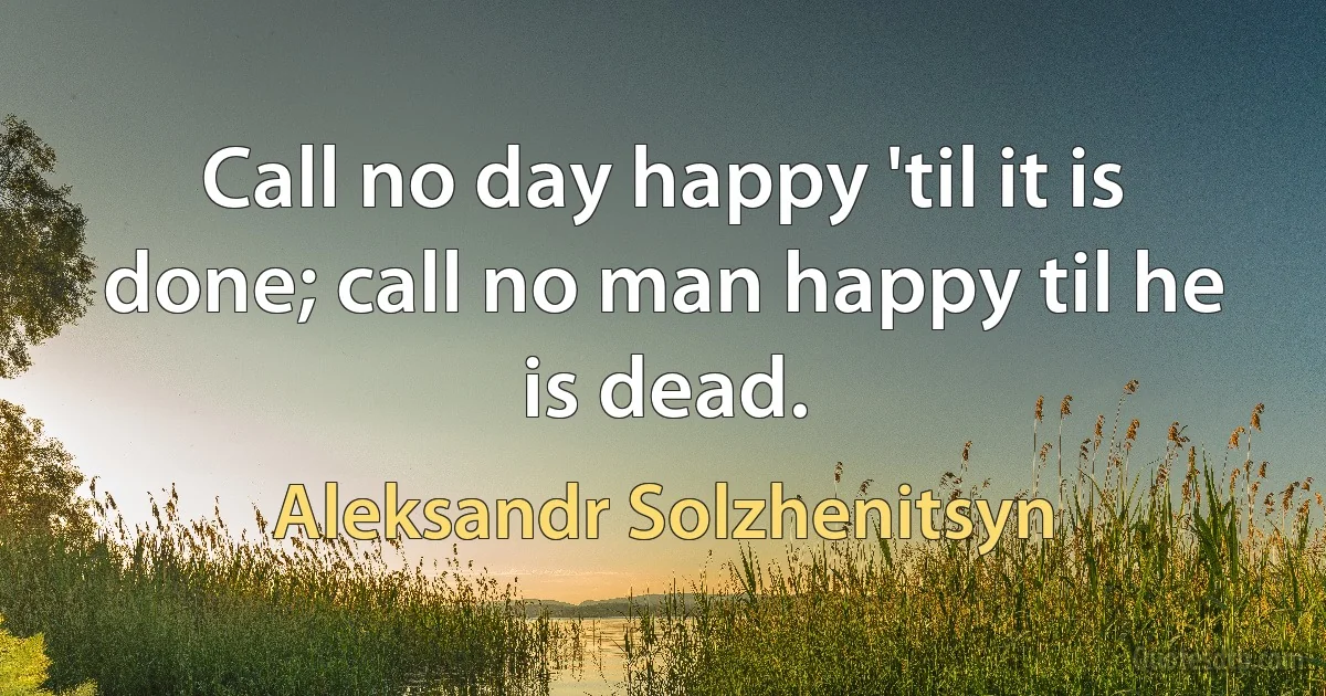 Call no day happy 'til it is done; call no man happy til he is dead. (Aleksandr Solzhenitsyn)