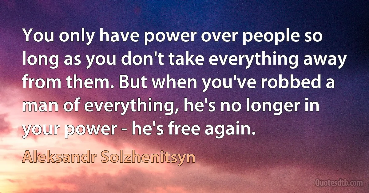 You only have power over people so long as you don't take everything away from them. But when you've robbed a man of everything, he's no longer in your power - he's free again. (Aleksandr Solzhenitsyn)