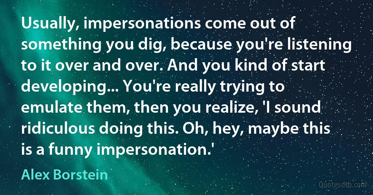 Usually, impersonations come out of something you dig, because you're listening to it over and over. And you kind of start developing... You're really trying to emulate them, then you realize, 'I sound ridiculous doing this. Oh, hey, maybe this is a funny impersonation.' (Alex Borstein)