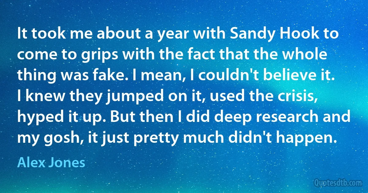 It took me about a year with Sandy Hook to come to grips with the fact that the whole thing was fake. I mean, I couldn't believe it. I knew they jumped on it, used the crisis, hyped it up. But then I did deep research and my gosh, it just pretty much didn't happen. (Alex Jones)