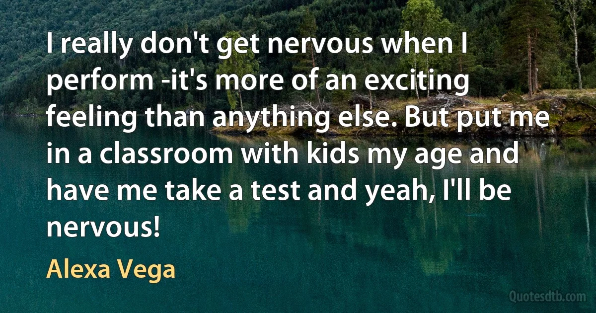 I really don't get nervous when I perform -it's more of an exciting feeling than anything else. But put me in a classroom with kids my age and have me take a test and yeah, I'll be nervous! (Alexa Vega)