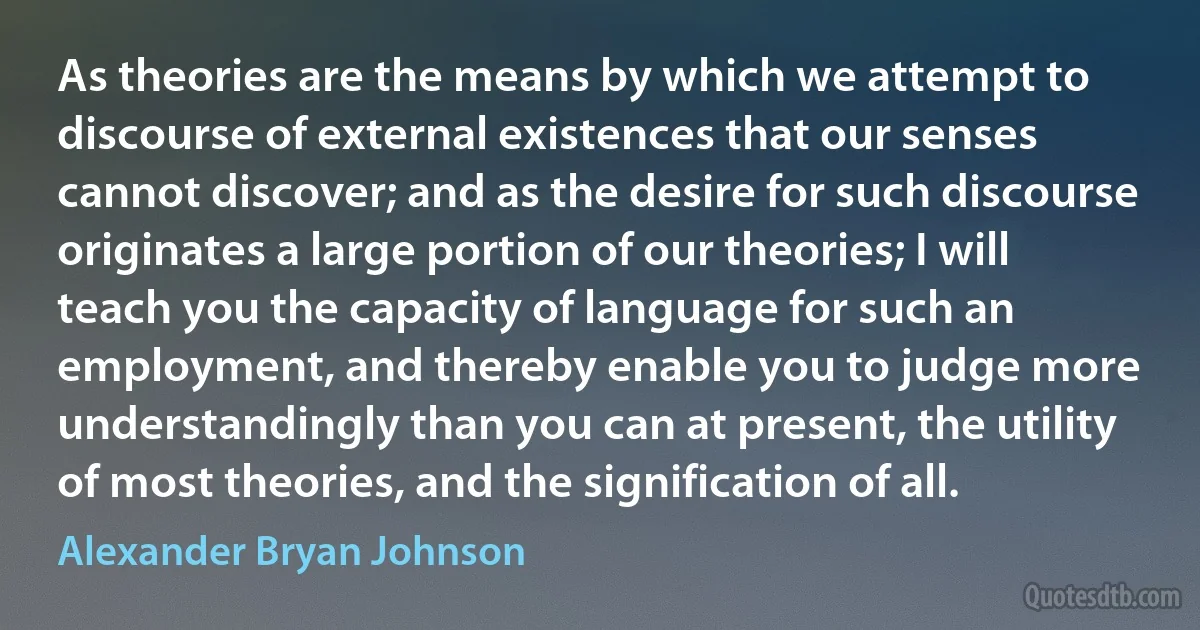 As theories are the means by which we attempt to discourse of external existences that our senses cannot discover; and as the desire for such discourse originates a large portion of our theories; I will teach you the capacity of language for such an employment, and thereby enable you to judge more understandingly than you can at present, the utility of most theories, and the signification of all. (Alexander Bryan Johnson)