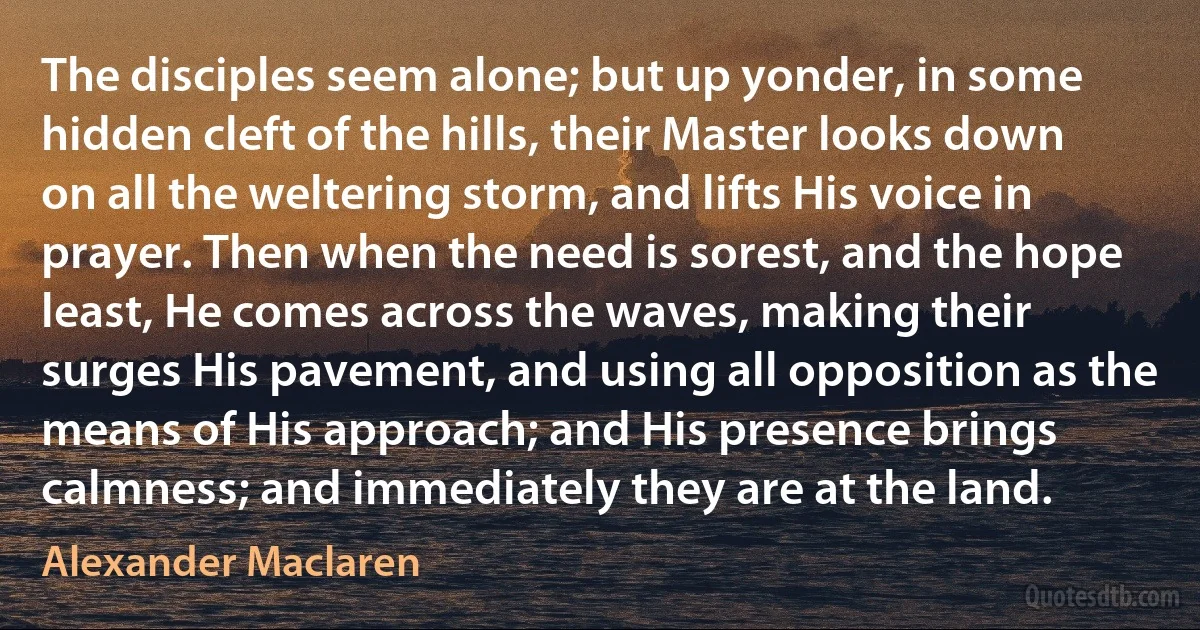 The disciples seem alone; but up yonder, in some hidden cleft of the hills, their Master looks down on all the weltering storm, and lifts His voice in prayer. Then when the need is sorest, and the hope least, He comes across the waves, making their surges His pavement, and using all opposition as the means of His approach; and His presence brings calmness; and immediately they are at the land. (Alexander Maclaren)