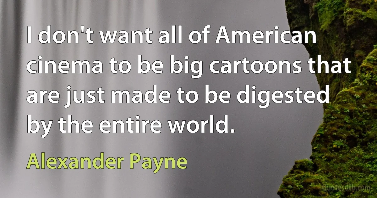 I don't want all of American cinema to be big cartoons that are just made to be digested by the entire world. (Alexander Payne)