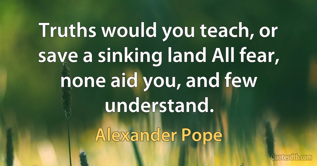 Truths would you teach, or save a sinking land All fear, none aid you, and few understand. (Alexander Pope)