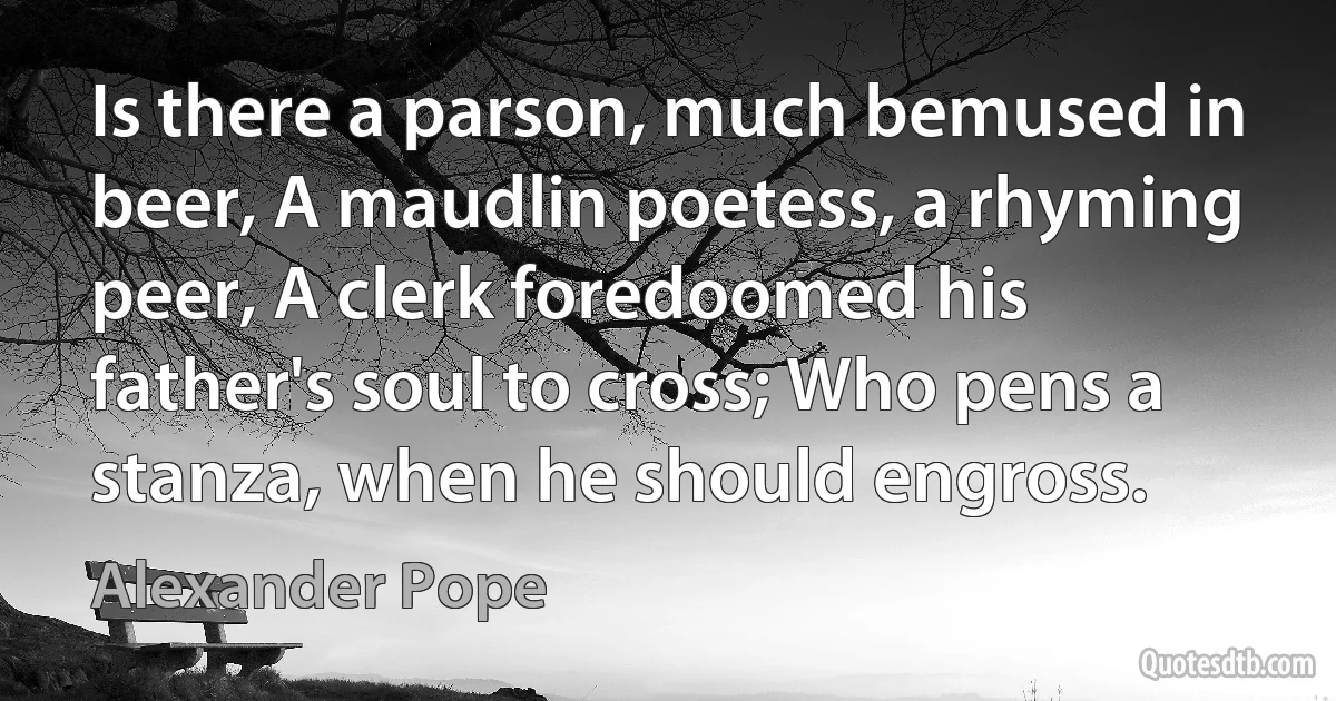 Is there a parson, much bemused in beer, A maudlin poetess, a rhyming peer, A clerk foredoomed his father's soul to cross; Who pens a stanza, when he should engross. (Alexander Pope)