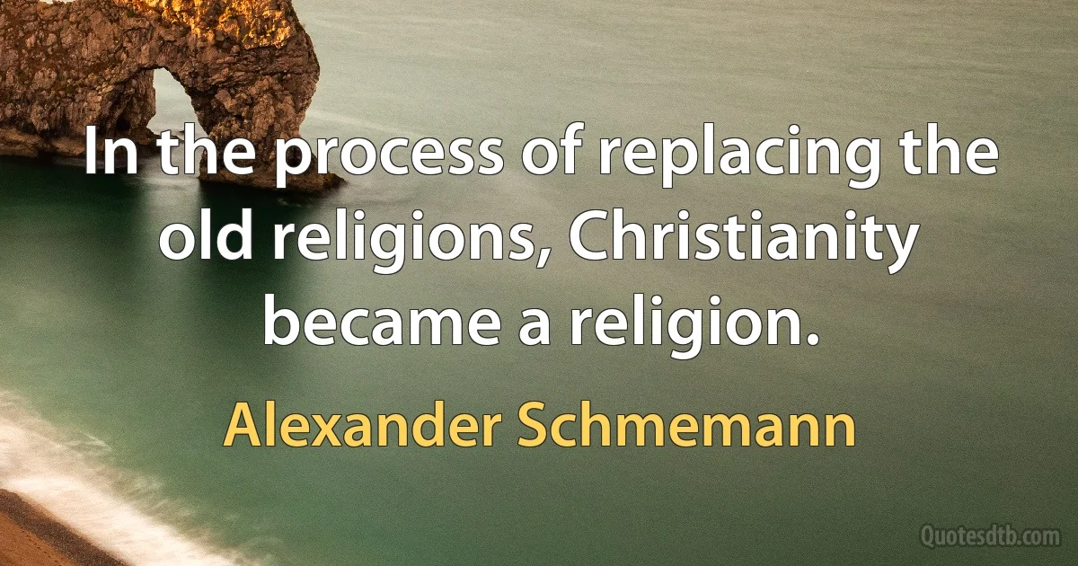 In the process of replacing the old religions, Christianity became a religion. (Alexander Schmemann)