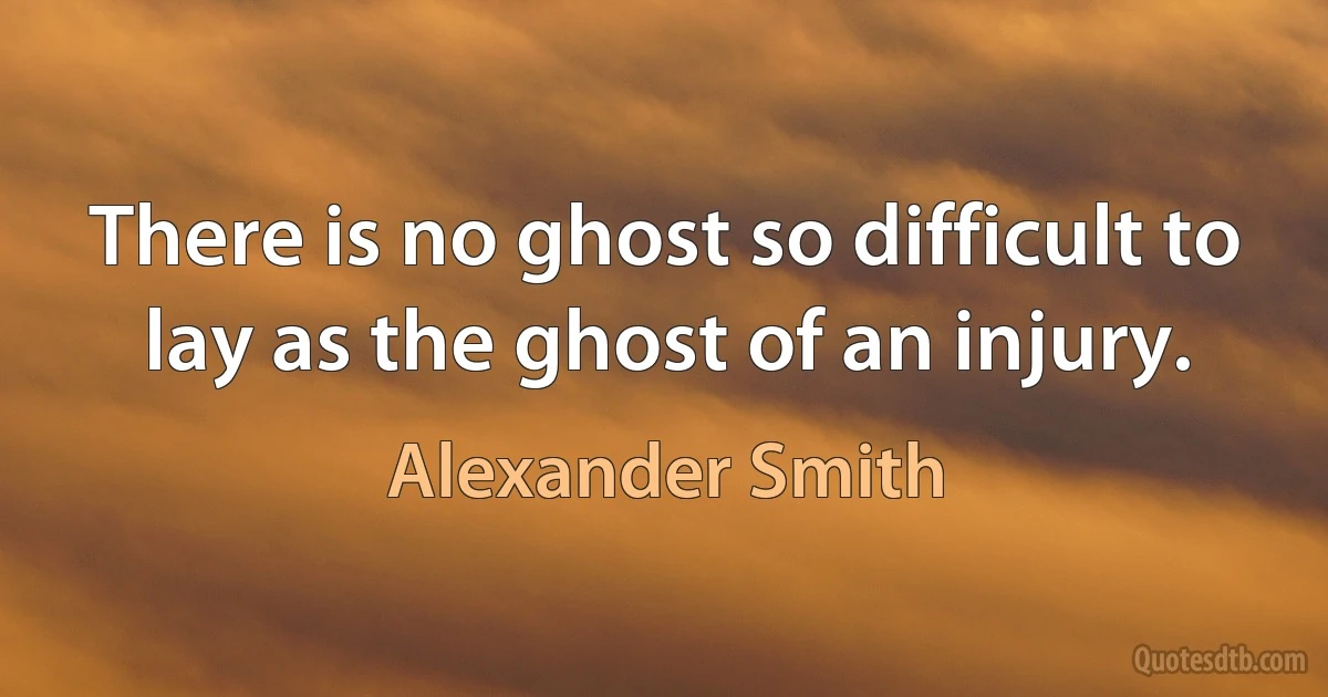 There is no ghost so difficult to lay as the ghost of an injury. (Alexander Smith)