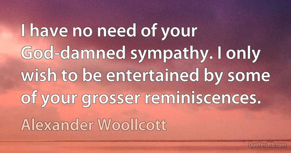 I have no need of your God-damned sympathy. I only wish to be entertained by some of your grosser reminiscences. (Alexander Woollcott)