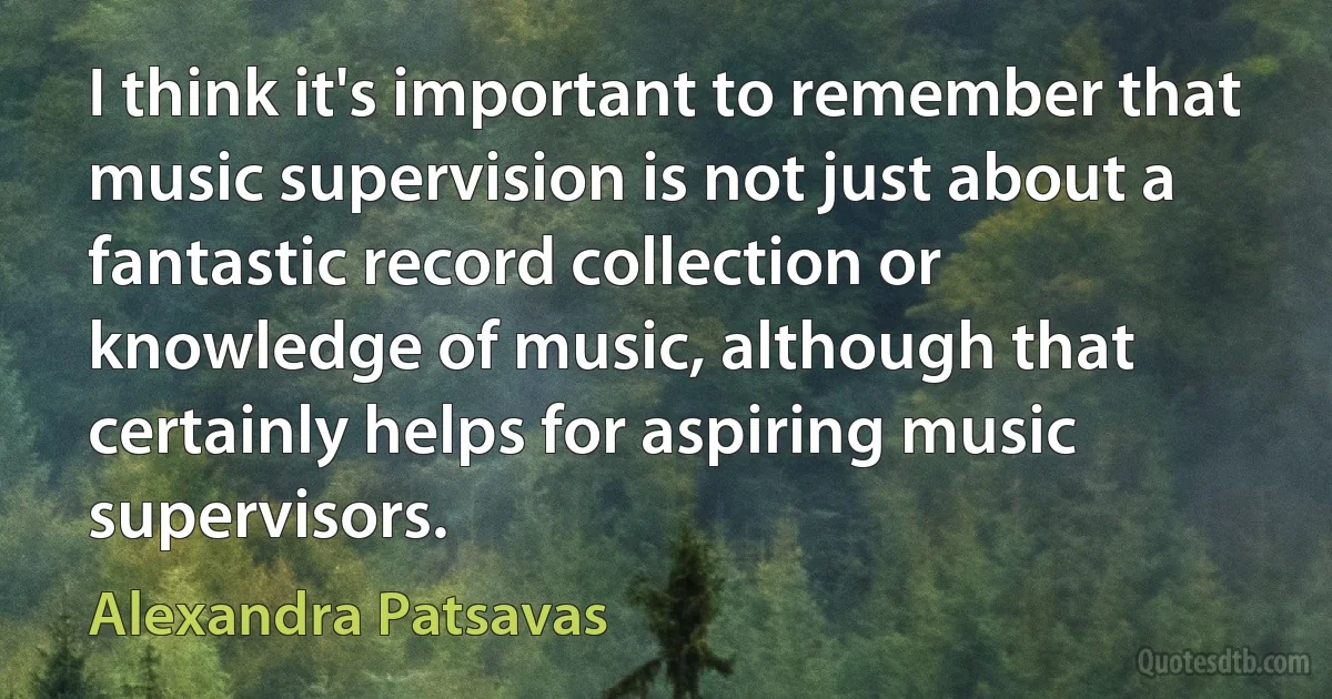 I think it's important to remember that music supervision is not just about a fantastic record collection or knowledge of music, although that certainly helps for aspiring music supervisors. (Alexandra Patsavas)