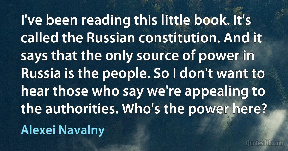 I've been reading this little book. It's called the Russian constitution. And it says that the only source of power in Russia is the people. So I don't want to hear those who say we're appealing to the authorities. Who's the power here? (Alexei Navalny)