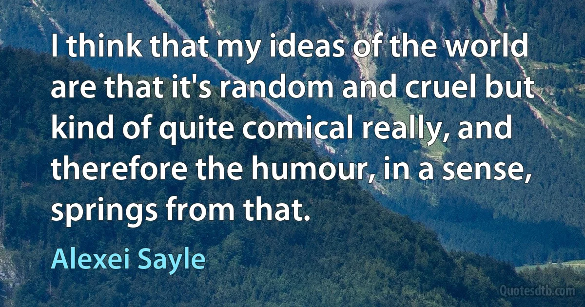 I think that my ideas of the world are that it's random and cruel but kind of quite comical really, and therefore the humour, in a sense, springs from that. (Alexei Sayle)