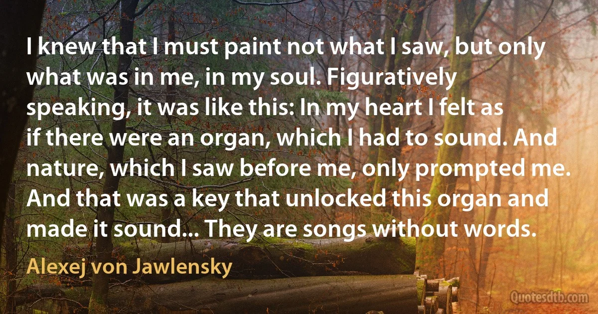 I knew that I must paint not what I saw, but only what was in me, in my soul. Figuratively speaking, it was like this: In my heart I felt as if there were an organ, which I had to sound. And nature, which I saw before me, only prompted me. And that was a key that unlocked this organ and made it sound... They are songs without words. (Alexej von Jawlensky)